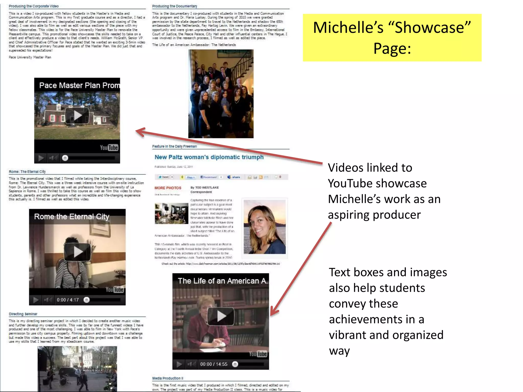 Michelle’s “Showcase”
        Page:




 Videos linked to
 YouTube showcase
 Michelle’s work as an
 aspiring producer



  Text boxes and images
  also help students
  convey these
  achievements in a
  vibrant and organized
  way
 