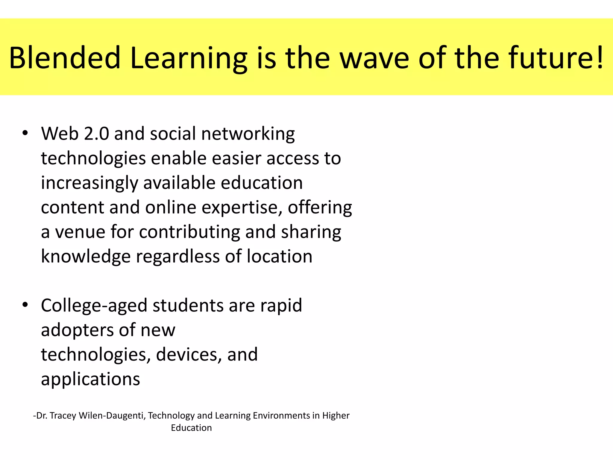 Blended Learning is the wave of the future!

• Web 2.0 and social networking
  technologies enable easier access to
  increasingly available education
  content and online expertise, offering
  a venue for contributing and sharing
  knowledge regardless of location

• College-aged students are rapid
  adopters of new
  technologies, devices, and
  applications
 -Dr. Tracey Wilen-Daugenti, Technology and Learning Environments in Higher
                                  Education
 
