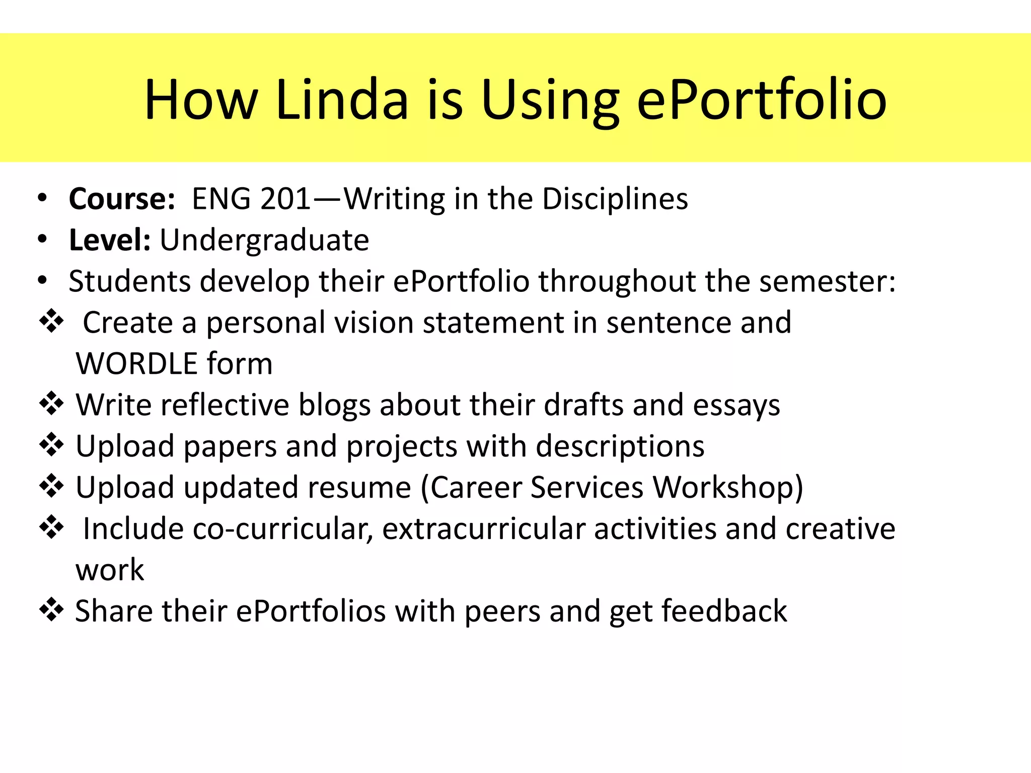 How Linda is Using ePortfolio
• Course: ENG 201—Writing in the Disciplines
• Level: Undergraduate
• Students develop their ePortfolio throughout the semester:
 Create a personal vision statement in sentence and
  WORDLE form
 Write reflective blogs about their drafts and essays
 Upload papers and projects with descriptions
 Upload updated resume (Career Services Workshop)
 Include co-curricular, extracurricular activities and creative
  work
 Share their ePortfolios with peers and get feedback
 