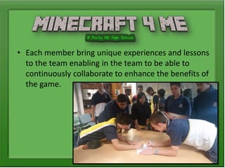 • Each member bring unique experiences and lessons
to the team enabling in the team to be able to
continuously collaborate to enhance the benefits of
the game.
 