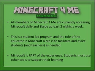 • All members of Minecraft 4 Me are currently accessing
Minecraft daily and Skype at least 2 nights a week.
• This is a student led program and the role of the
educator in Minecraft 4 Me is to facilitate and assist
students (and teachers) as needed
• Minecraft is PART of the experience. Students must use
other tools to support their learning
 