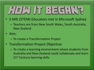 • 5 MIE (STEM) Educators met in Microsoft Sydney
– Teachers are from New South Wales, South Australia,
New Zealand
• Aim:
– To create a Transformation Project
• Transformation Project Objective:
– To create a learning environment where students from
Australia and New Zealand could collaborate and learn
21st Century learning skills
 