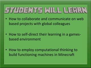 • How to collaborate and communicate on web
based projects with global colleagues
• How to self-direct their learning in a games-
based environment
• How to employ computational thinking to
build functioning machines in Minecraft
 