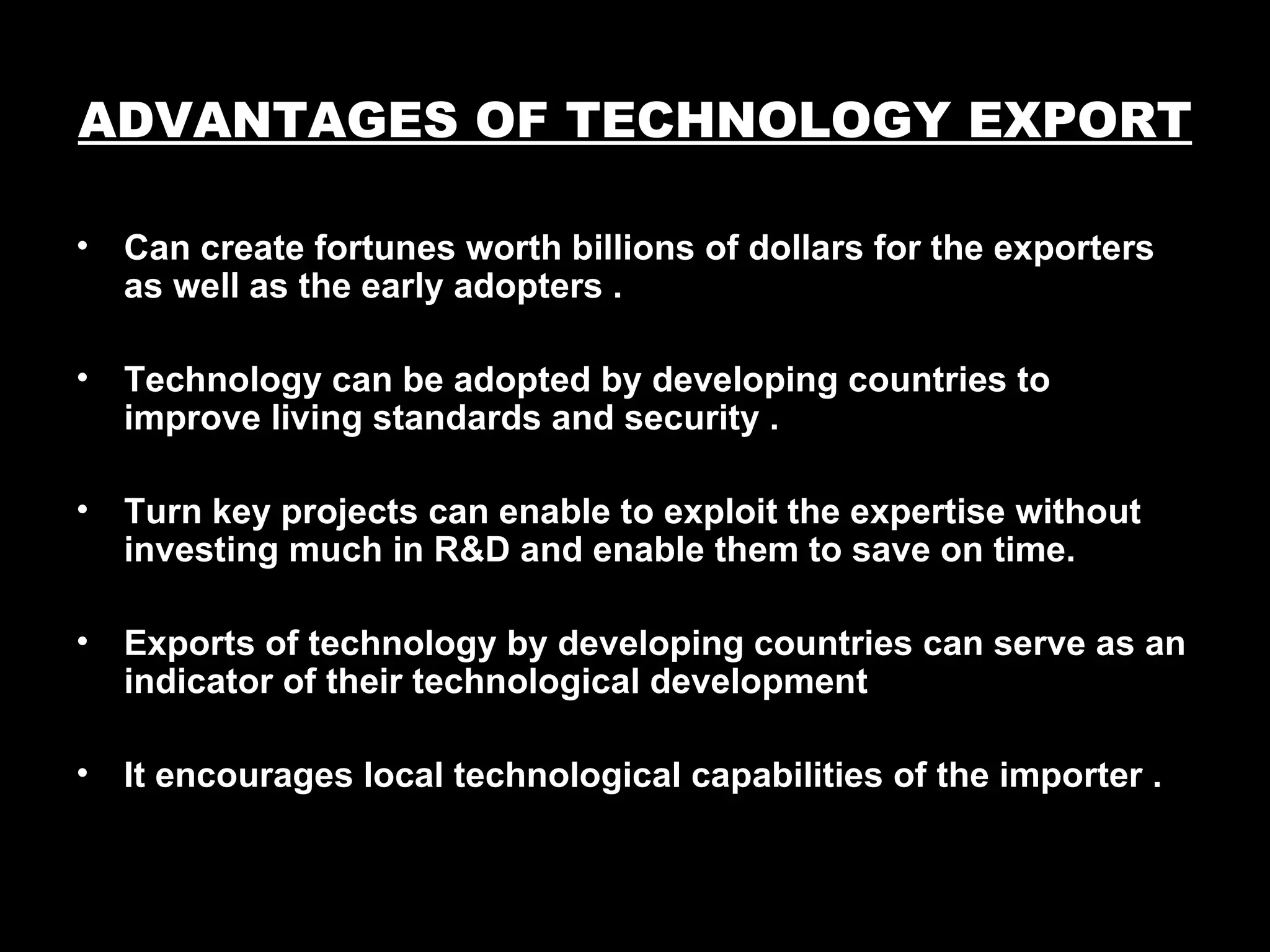 ADVANTAGES OF TECHNOLOGY EXPORT

•   Can create fortunes worth billions of dollars for the exporters
    as well as the early adopters .

•   Technology can be adopted by developing countries to
    improve living standards and security .

•   Turn key projects can enable to exploit the expertise without
    investing much in R&D and enable them to save on time.

•   Exports of technology by developing countries can serve as an
    indicator of their technological development

•   It encourages local technological capabilities of the importer .
 