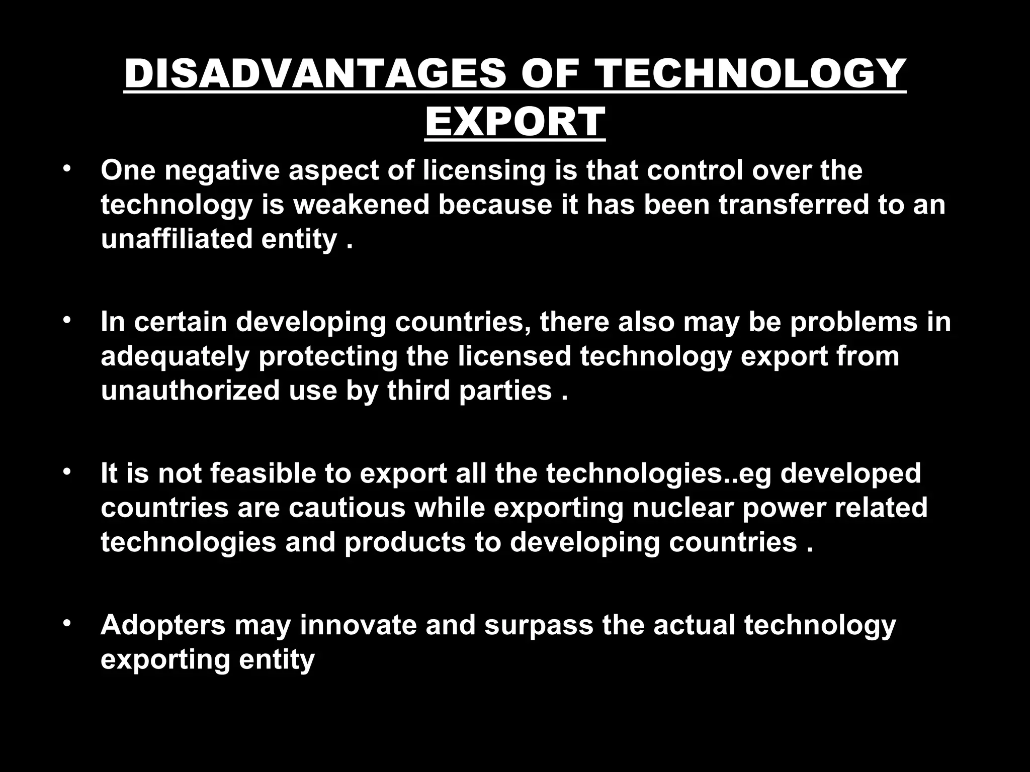 DISADVANTAGES OF TECHNOLOGY
               EXPORT
•   One negative aspect of licensing is that control over the
    technology is weakened because it has been transferred to an
    unaffiliated entity .

•   In certain developing countries, there also may be problems in
    adequately protecting the licensed technology export from
    unauthorized use by third parties .

•   It is not feasible to export all the technologies..eg developed
    countries are cautious while exporting nuclear power related
    technologies and products to developing countries .

•   Adopters may innovate and surpass the actual technology
    exporting entity
 