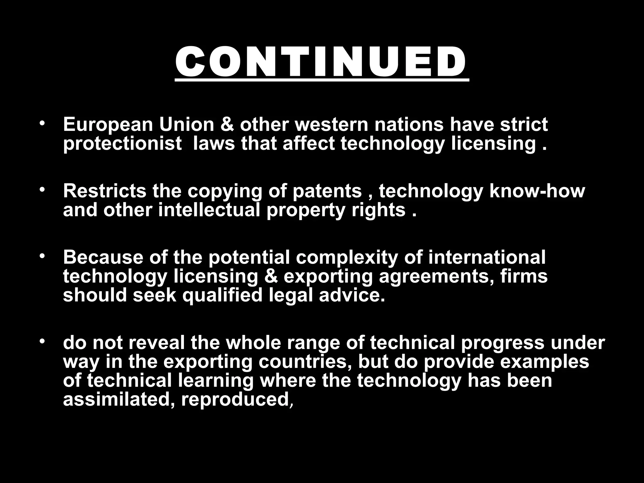 CONTINUED
• European Union & other western nations have strict
  protectionist laws that affect technology licensing .

• Restricts the copying of patents , technology know-how
  and other intellectual property rights .

• Because of the potential complexity of international
  technology licensing & exporting agreements, firms
  should seek qualified legal advice.

• do not reveal the whole range of technical progress under
  way in the exporting countries, but do provide examples
  of technical learning where the technology has been
  assimilated, reproduced,
 