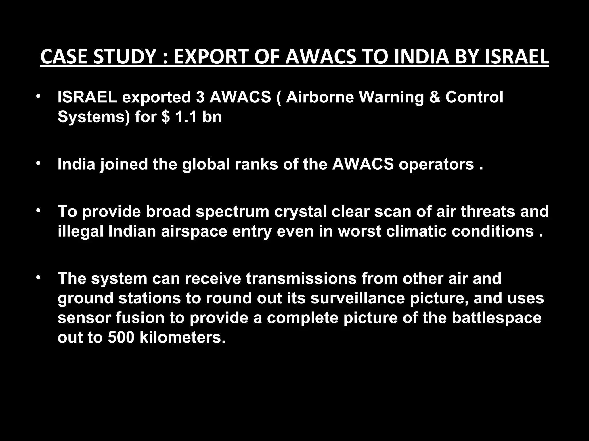CASE STUDY : EXPORT OF AWACS TO INDIA BY ISRAEL
•   ISRAEL exported 3 AWACS ( Airborne Warning & Control
    Systems) for $ 1.1 bn

•   India joined the global ranks of the AWACS operators .

•   To provide broad spectrum crystal clear scan of air threats and
    illegal Indian airspace entry even in worst climatic conditions .

•   The system can receive transmissions from other air and
    ground stations to round out its surveillance picture, and uses
    sensor fusion to provide a complete picture of the battlespace
    out to 500 kilometers.
 