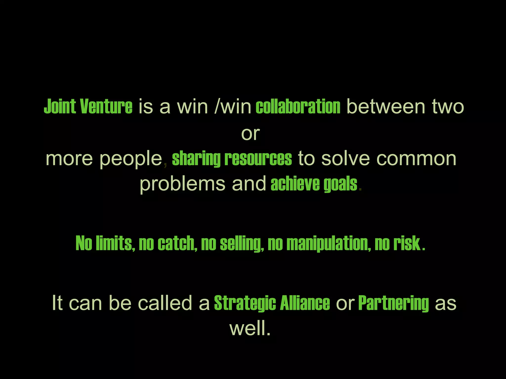 Joint Venture is a win /win collaboration between two
                          or
more people, sharing resources to solve common
              problems and achieve goals.

    No limits, no catch, no selling, no manipulation, no risk.

It can be called a Strategic Alliance or Partnering as
                     well.
 