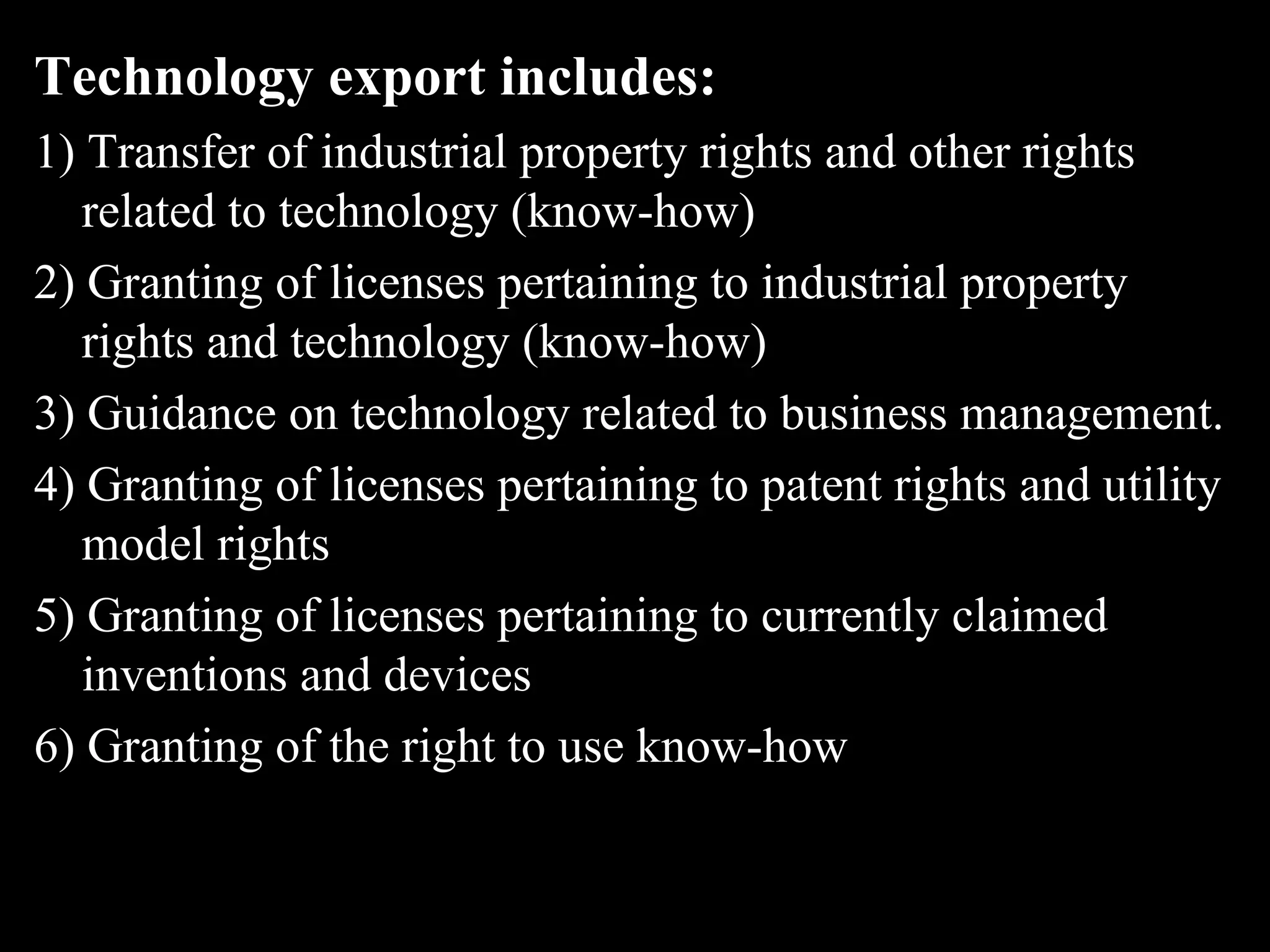 Technology export includes:
1) Transfer of industrial property rights and other rights
   related to technology (know-how)
2) Granting of licenses pertaining to industrial property
   rights and technology (know-how)
3) Guidance on technology related to business management.
4) Granting of licenses pertaining to patent rights and utility
   model rights
5) Granting of licenses pertaining to currently claimed
   inventions and devices
6) Granting of the right to use know-how
 