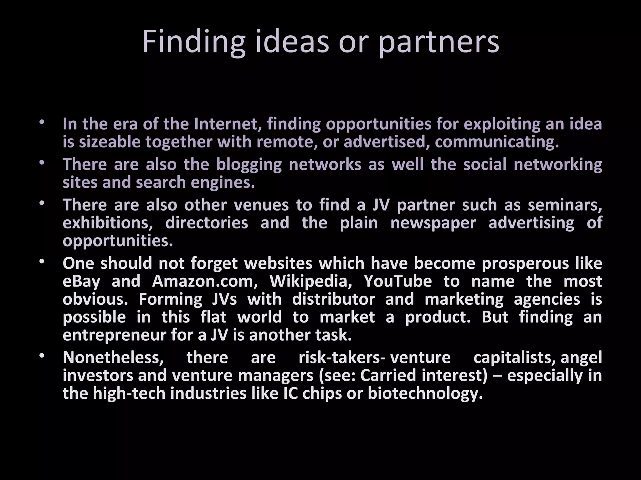 Finding ideas or partners

• In the era of the Internet, finding opportunities for exploiting an idea
  is sizeable together with remote, or advertised, communicating.
• There are also the blogging networks as well the social networking
  sites and search engines.
• There are also other venues to find a JV partner such as seminars,
  exhibitions, directories and the plain newspaper advertising of
  opportunities.
• One should not forget websites which have become prosperous like
  eBay and Amazon.com, Wikipedia, YouTube to name the most
  obvious. Forming JVs with distributor and marketing agencies is
  possible in this flat world to market a product. But finding an
  entrepreneur for a JV is another task.
• Nonetheless, there are risk-takers- venture capitalists, angel
  investors and venture managers (see: Carried interest) – especially in
  the high-tech industries like IC chips or biotechnology.
 