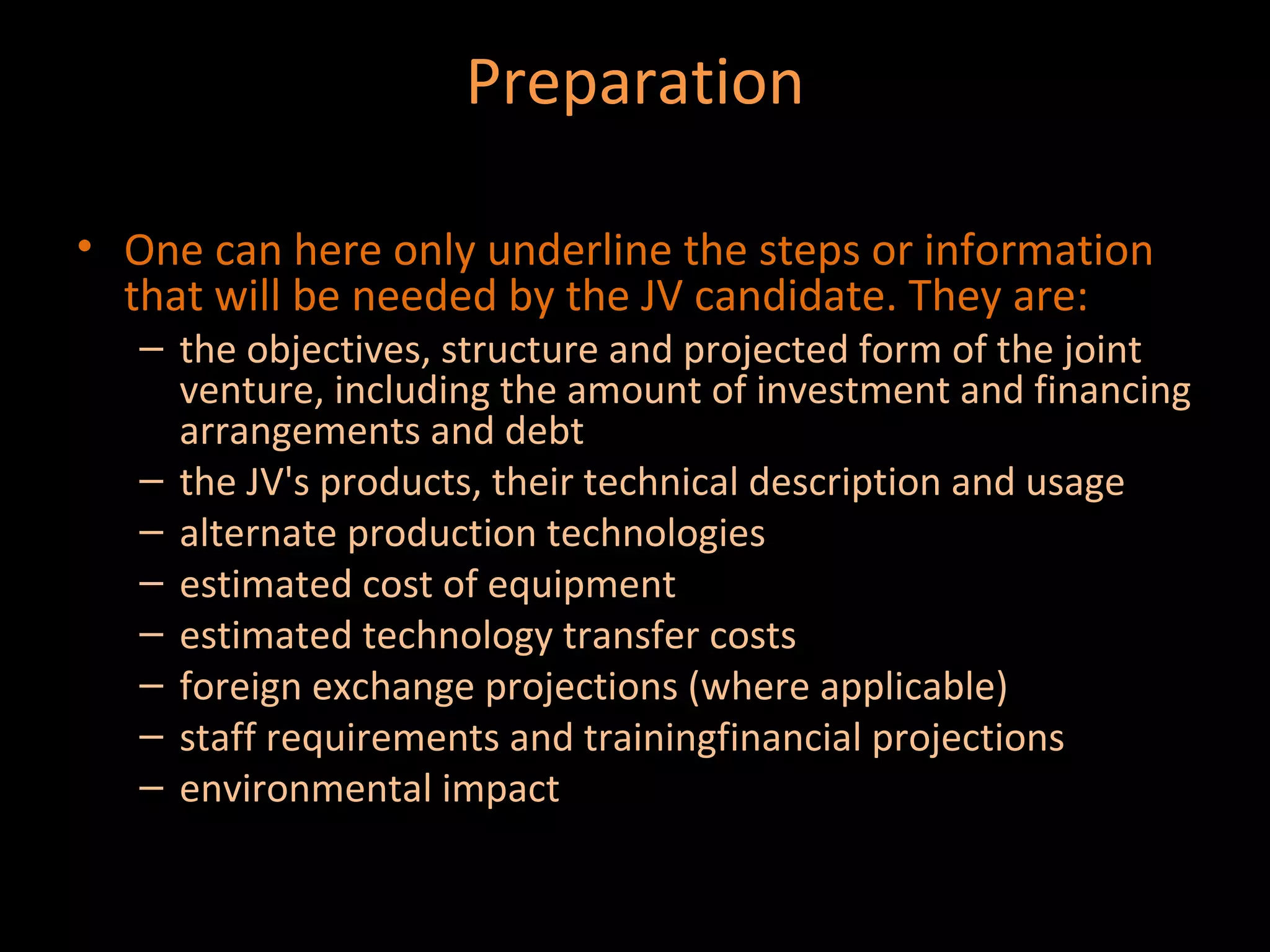 Preparation

• One can here only underline the steps or information
  that will be needed by the JV candidate. They are:
   – the objectives, structure and projected form of the joint
     venture, including the amount of investment and financing
     arrangements and debt
   – the JV's products, their technical description and usage
   – alternate production technologies
   – estimated cost of equipment
   – estimated technology transfer costs
   – foreign exchange projections (where applicable)
   – staff requirements and trainingfinancial projections
   – environmental impact
 