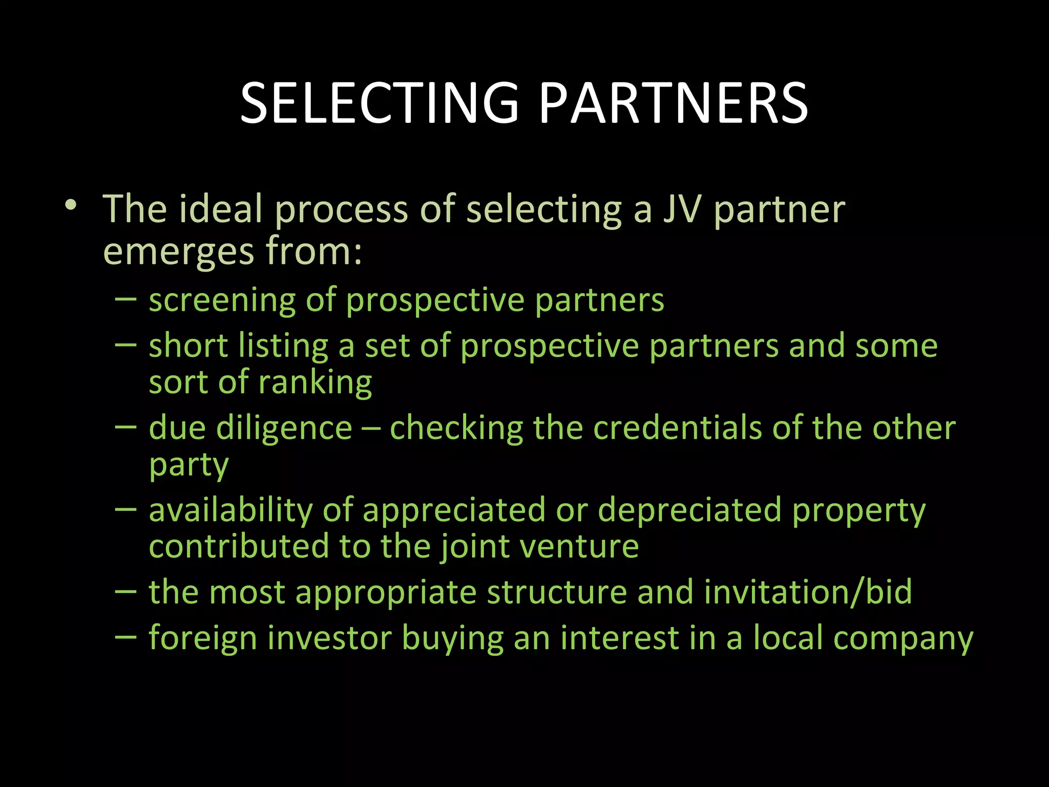 SELECTING PARTNERS
• The ideal process of selecting a JV partner
  emerges from:
   – screening of prospective partners
   – short listing a set of prospective partners and some
     sort of ranking
   – due diligence – checking the credentials of the other
     party
   – availability of appreciated or depreciated property
     contributed to the joint venture
   – the most appropriate structure and invitation/bid
   – foreign investor buying an interest in a local company
 