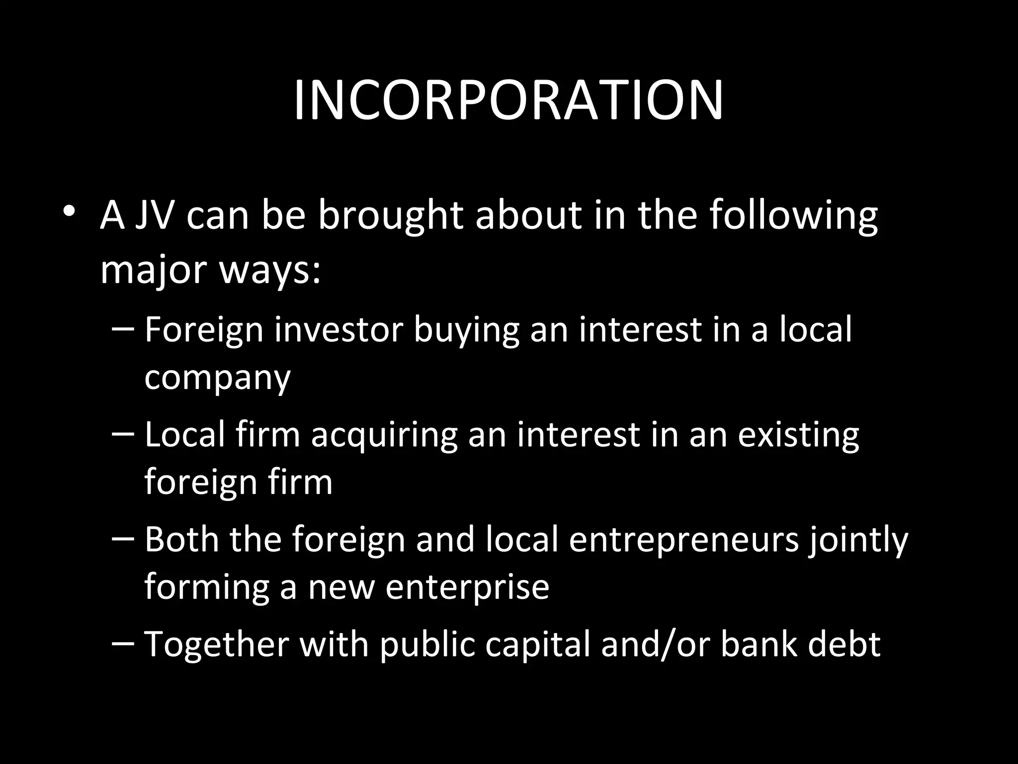 INCORPORATION
• A JV can be brought about in the following
  major ways:
  – Foreign investor buying an interest in a local
    company
  – Local firm acquiring an interest in an existing
    foreign firm
  – Both the foreign and local entrepreneurs jointly
    forming a new enterprise
  – Together with public capital and/or bank debt
 