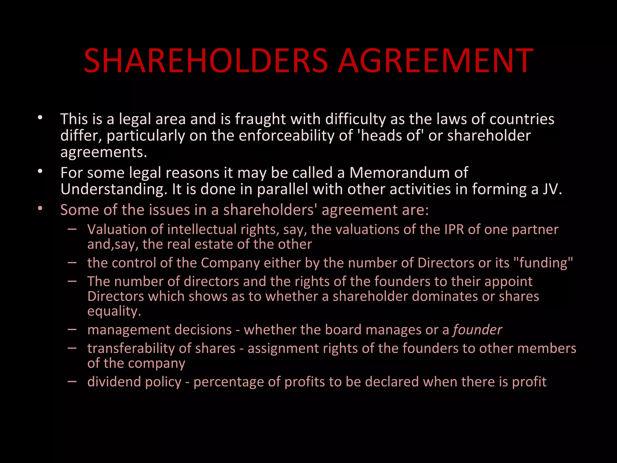 SHAREHOLDERS AGREEMENT
•   This is a legal area and is fraught with difficulty as the laws of countries
    differ, particularly on the enforceability of 'heads of' or shareholder
    agreements.
•   For some legal reasons it may be called a Memorandum of
    Understanding. It is done in parallel with other activities in forming a JV.
•   Some of the issues in a shareholders' agreement are:
     – Valuation of intellectual rights, say, the valuations of the IPR of one partner
       and,say, the real estate of the other
     – the control of the Company either by the number of Directors or its "funding"
     – The number of directors and the rights of the founders to their appoint
       Directors which shows as to whether a shareholder dominates or shares
       equality.
     – management decisions - whether the board manages or a founder
     – transferability of shares - assignment rights of the founders to other members
       of the company
     – dividend policy - percentage of profits to be declared when there is profit
 