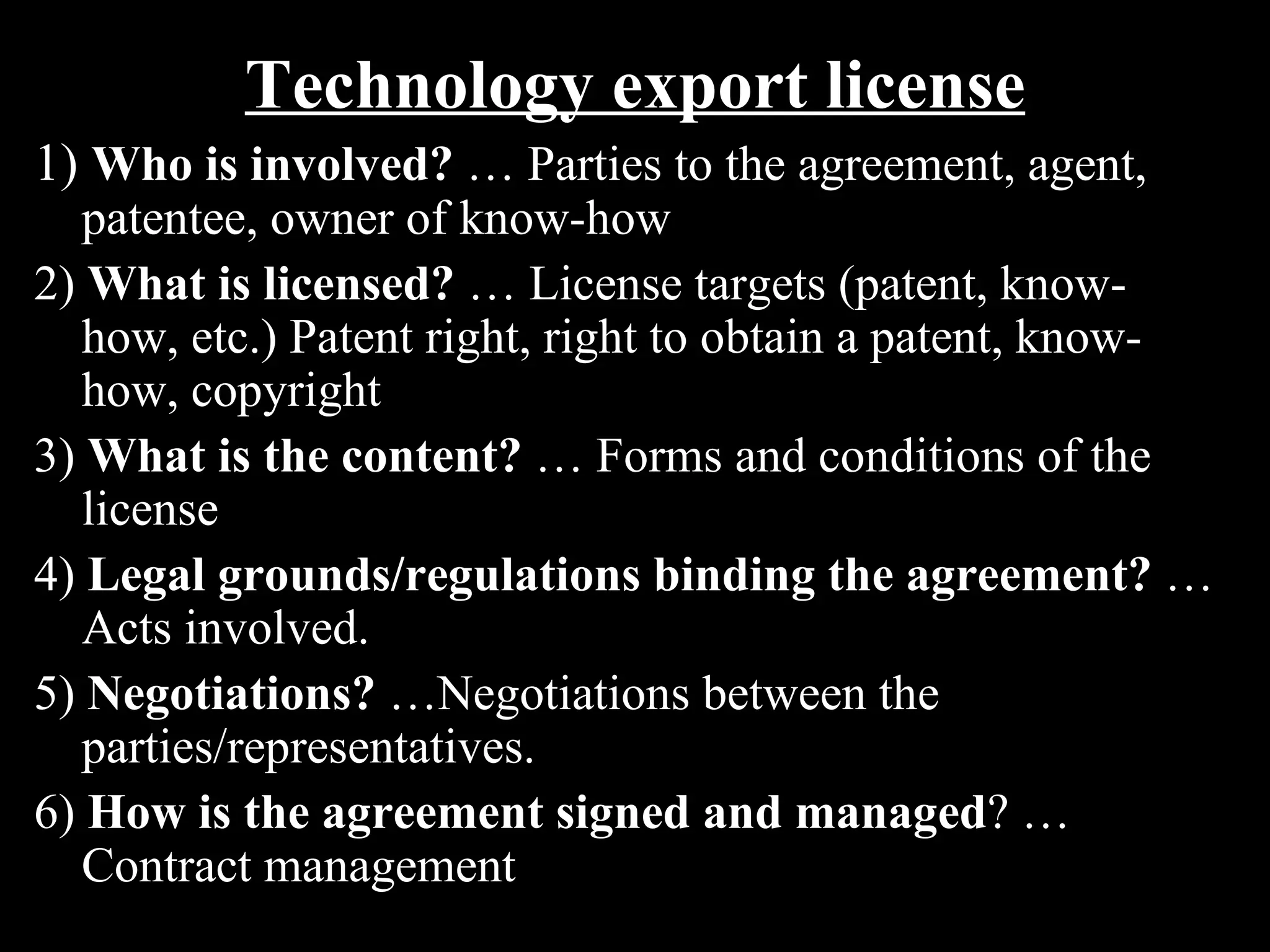 Technology export license
1) Who is involved? … Parties to the agreement, agent,
   patentee, owner of know-how
2) What is licensed? … License targets (patent, know-
   how, etc.) Patent right, right to obtain a patent, know-
   how, copyright
3) What is the content? … Forms and conditions of the
   license
4) Legal grounds/regulations binding the agreement? …
   Acts involved.
5) Negotiations? …Negotiations between the
   parties/representatives.
6) How is the agreement signed and managed? …
   Contract management
 