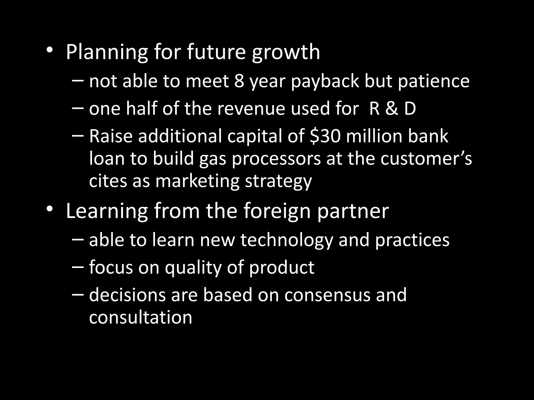 • Planning for future growth
  – not able to meet 8 year payback but patience
  – one half of the revenue used for R & D
  – Raise additional capital of $30 million bank
    loan to build gas processors at the customer’s
    cites as marketing strategy
• Learning from the foreign partner
  – able to learn new technology and practices
  – focus on quality of product
  – decisions are based on consensus and
    consultation
 