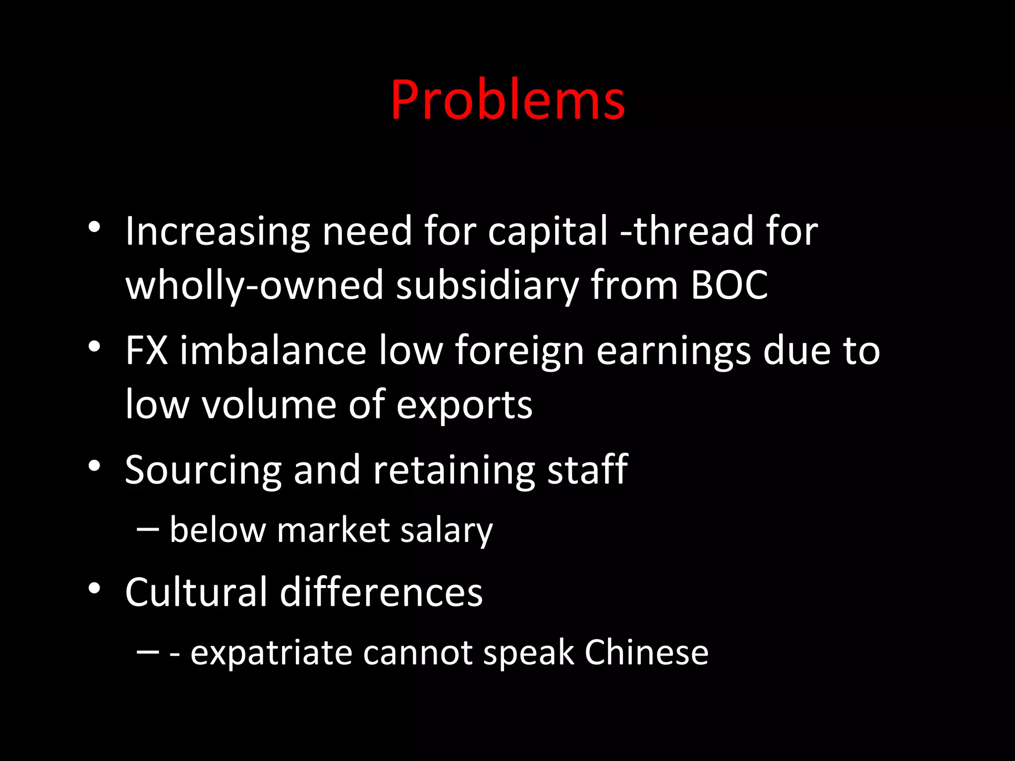 Problems
• Increasing need for capital -thread for
  wholly-owned subsidiary from BOC
• FX imbalance low foreign earnings due to
  low volume of exports
• Sourcing and retaining staff
  – below market salary
• Cultural differences
  – - expatriate cannot speak Chinese
 