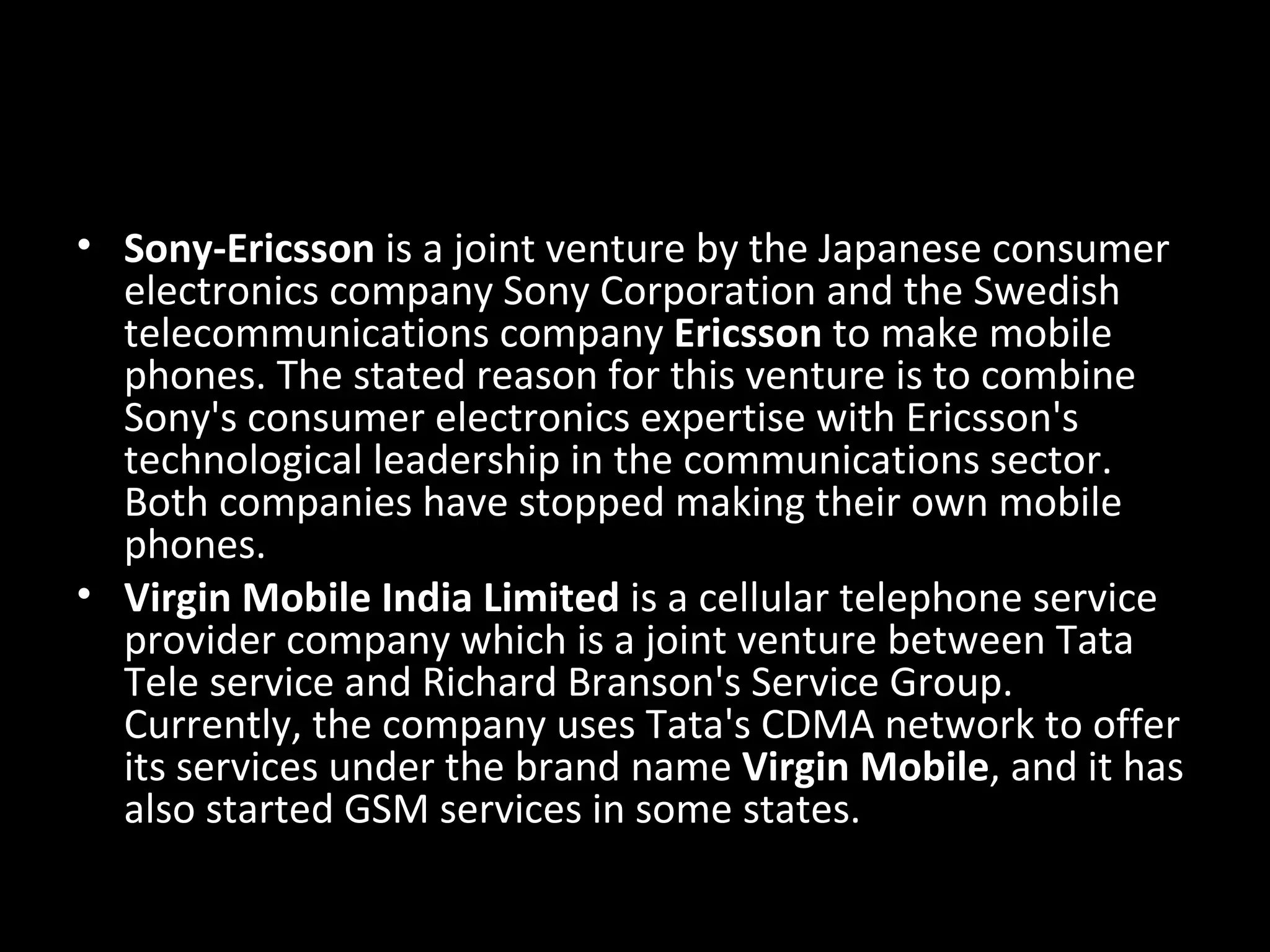 • Sony-Ericsson is a joint venture by the Japanese consumer
  electronics company Sony Corporation and the Swedish
  telecommunications company Ericsson to make mobile
  phones. The stated reason for this venture is to combine
  Sony's consumer electronics expertise with Ericsson's
  technological leadership in the communications sector.
  Both companies have stopped making their own mobile
  phones.
• Virgin Mobile India Limited is a cellular telephone service
  provider company which is a joint venture between Tata
  Tele service and Richard Branson's Service Group.
  Currently, the company uses Tata's CDMA network to offer
  its services under the brand name Virgin Mobile, and it has
  also started GSM services in some states.
 