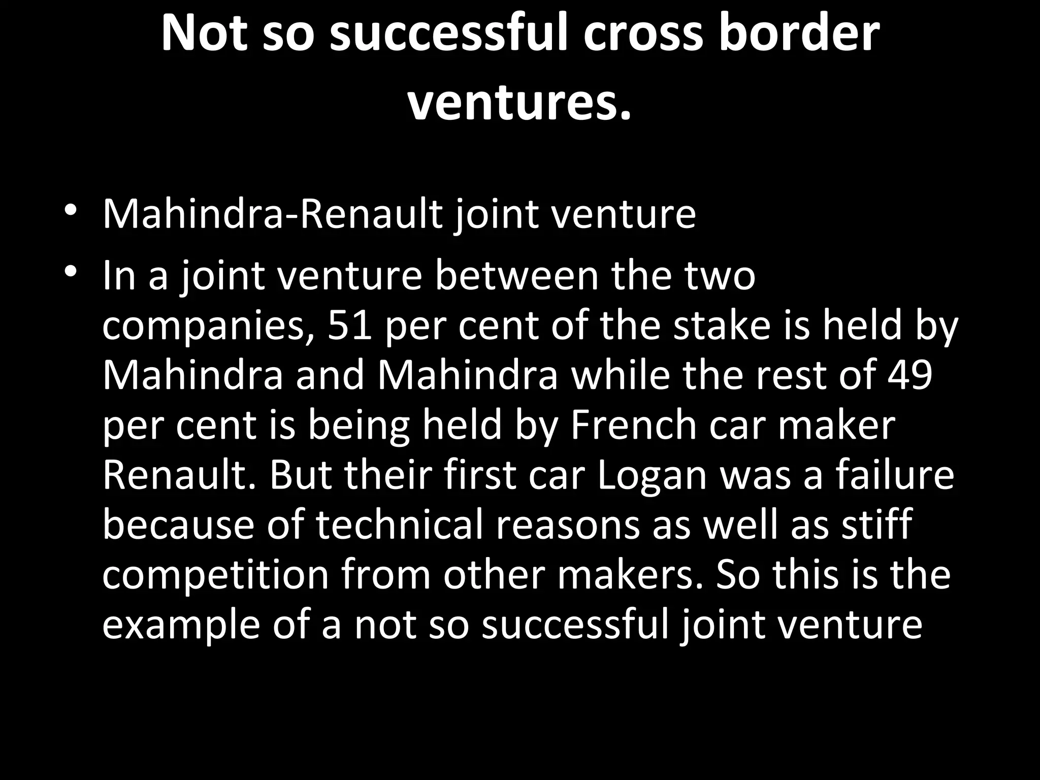 Not so successful cross border
               ventures.
• Mahindra-Renault joint venture
• In a joint venture between the two
  companies, 51 per cent of the stake is held by
  Mahindra and Mahindra while the rest of 49
  per cent is being held by French car maker
  Renault. But their first car Logan was a failure
  because of technical reasons as well as stiff
  competition from other makers. So this is the
  example of a not so successful joint venture
 