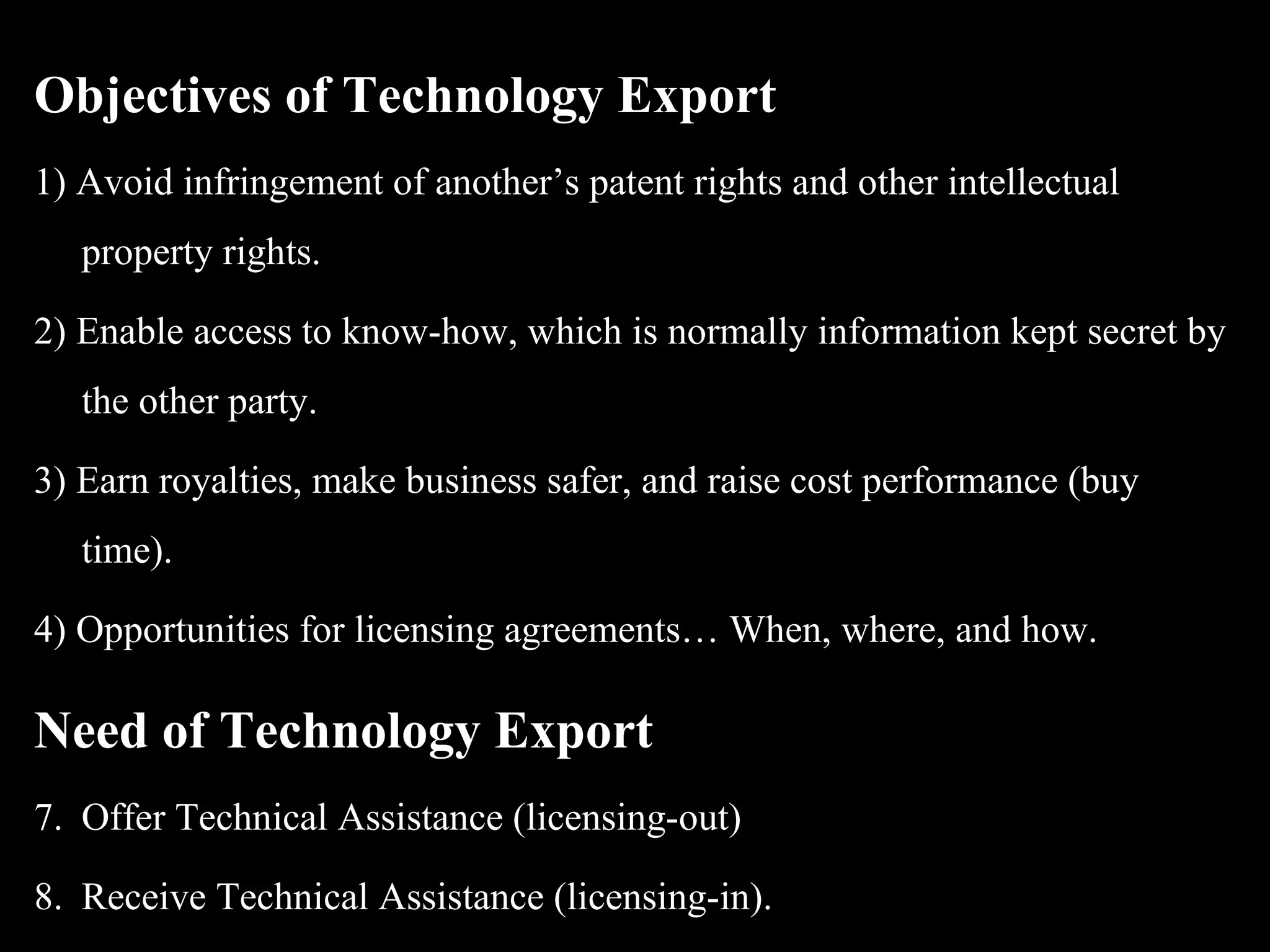 Objectives of Technology Export
1) Avoid infringement of another’s patent rights and other intellectual
   property rights.

2) Enable access to know-how, which is normally information kept secret by
   the other party.

3) Earn royalties, make business safer, and raise cost performance (buy
   time).

4) Opportunities for licensing agreements… When, where, and how.

Need of Technology Export
7. Offer Technical Assistance (licensing-out)

8. Receive Technical Assistance (licensing-in).
 