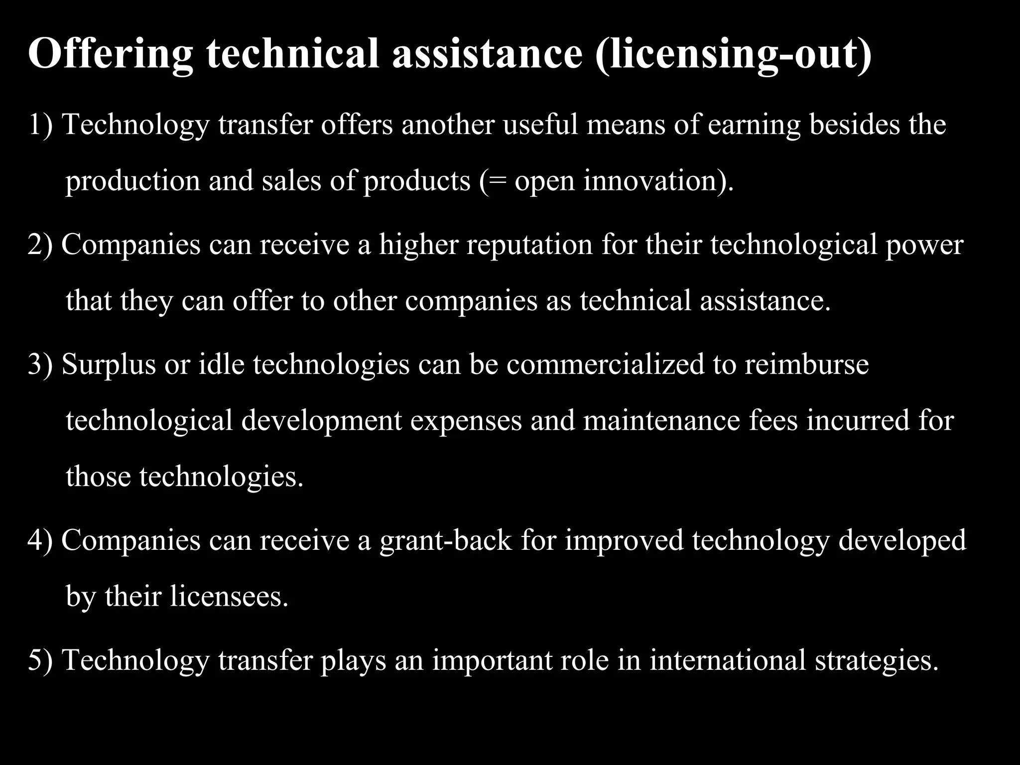 Offering technical assistance (licensing-out)
1) Technology transfer offers another useful means of earning besides the
   production and sales of products (= open innovation).

2) Companies can receive a higher reputation for their technological power
   that they can offer to other companies as technical assistance.

3) Surplus or idle technologies can be commercialized to reimburse
   technological development expenses and maintenance fees incurred for
   those technologies.

4) Companies can receive a grant-back for improved technology developed
   by their licensees.

5) Technology transfer plays an important role in international strategies.
 