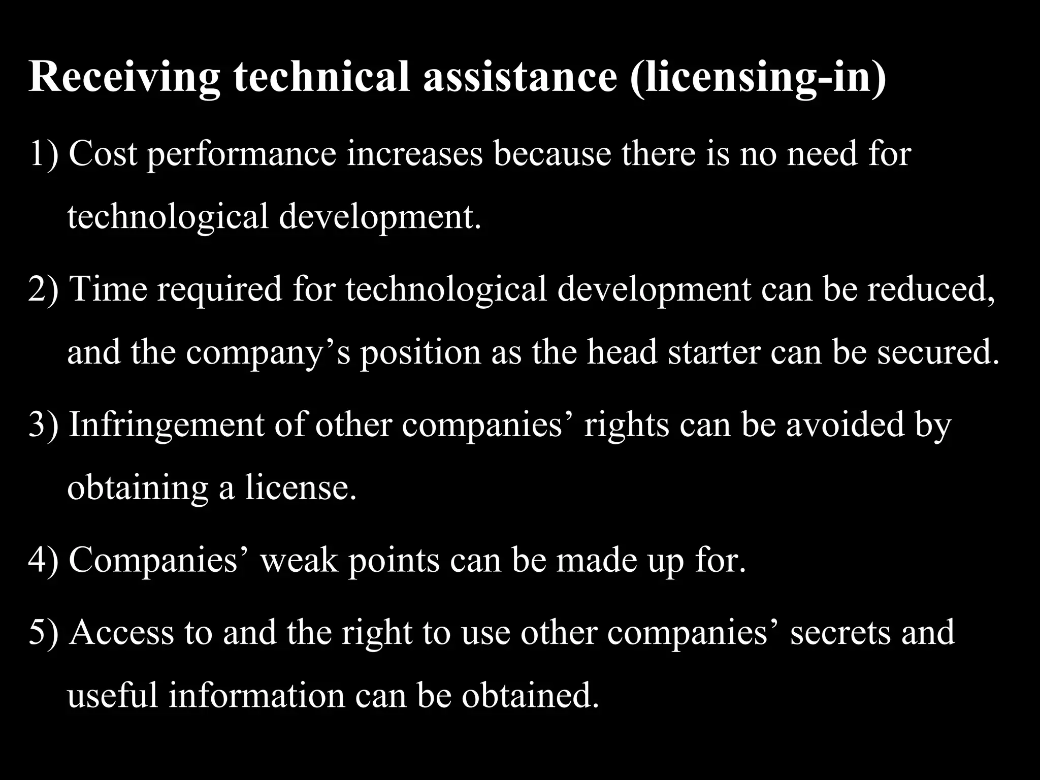 Receiving technical assistance (licensing-in)
1) Cost performance increases because there is no need for
  technological development.
2) Time required for technological development can be reduced,
  and the company’s position as the head starter can be secured.
3) Infringement of other companies’ rights can be avoided by
  obtaining a license.
4) Companies’ weak points can be made up for.
5) Access to and the right to use other companies’ secrets and
  useful information can be obtained.
 