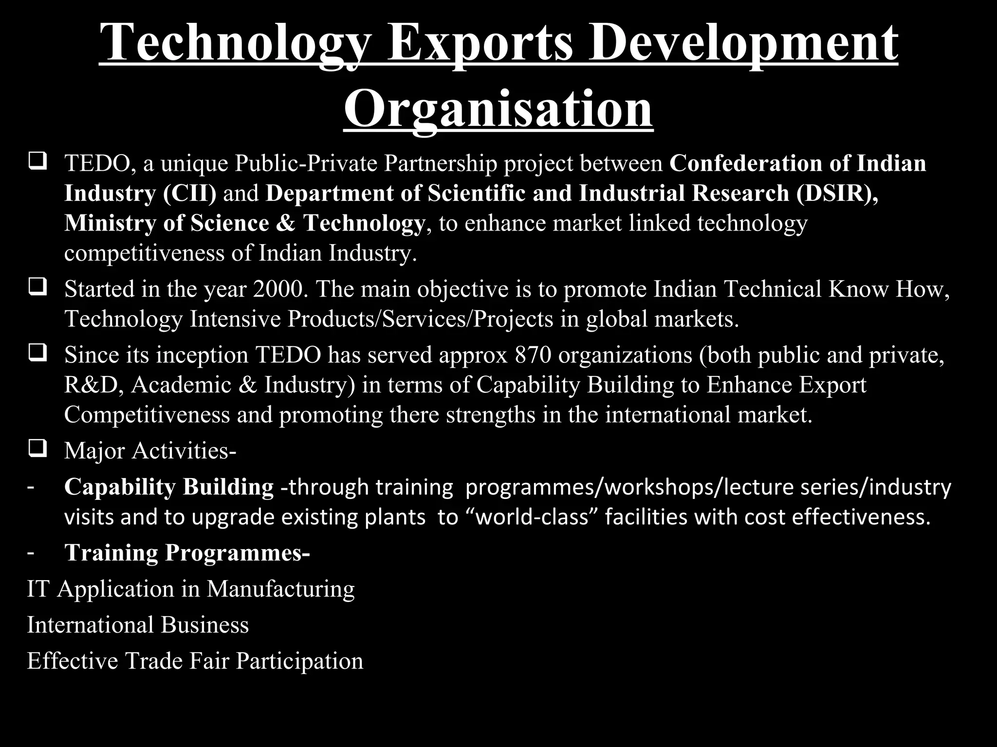 Technology Exports Development
                Organisation
 TEDO, a unique Public-Private Partnership project between Confederation of Indian
    Industry (CII) and Department of Scientific and Industrial Research (DSIR),
    Ministry of Science & Technology, to enhance market linked technology
    competitiveness of Indian Industry.
 Started in the year 2000. The main objective is to promote Indian Technical Know How,
    Technology Intensive Products/Services/Projects in global markets.
 Since its inception TEDO has served approx 870 organizations (both public and private,
    R&D, Academic & Industry) in terms of Capability Building to Enhance Export
    Competitiveness and promoting there strengths in the international market.
 Major Activities-
- Capability Building -through training programmes/workshops/lecture series/industry
    visits and to upgrade existing plants to “world-class” facilities with cost effectiveness.
- Training Programmes-
IT Application in Manufacturing
International Business
Effective Trade Fair Participation
 