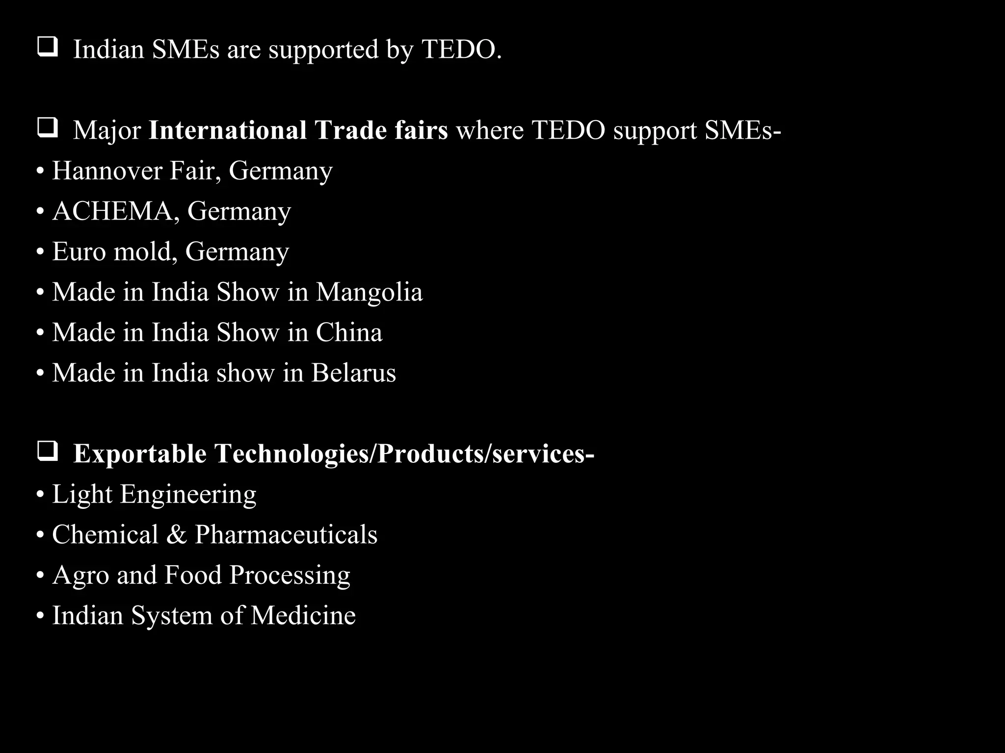  Indian SMEs are supported by TEDO.

 Major International Trade fairs where TEDO support SMEs-
• Hannover Fair, Germany
• ACHEMA, Germany
• Euro mold, Germany
• Made in India Show in Mangolia
• Made in India Show in China
• Made in India show in Belarus

 Exportable Technologies/Products/services-
• Light Engineering
• Chemical & Pharmaceuticals
• Agro and Food Processing
• Indian System of Medicine
 