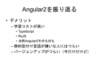 Angular2を振り返る
• デメリット
– 学習コストが高い
• TypeScript
• RxJS
• 当然Angular2そのものも
– 静的型付け言語が嫌いな人にはつらい
– バージョンアップがつらい（今だけだけど）
 