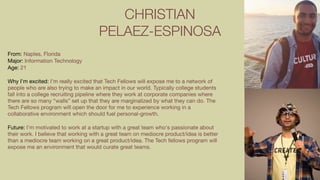 CHRISTIAN
PELAEZ-ESPINOSA
From: Naples, Florida

Major: Information Technology

Age: 21

Why I’m excited: I’m really excited that Tech Fellows will expose me to a network of
people who are also trying to make an impact in our world. Typically college students
fall into a college recruiting pipeline where they work at corporate companies where
there are so many “walls” set up that they are marginalized by what they can do. The
Tech Fellows program will open the door for me to experience working in a
collaborative environment which should fuel personal-growth.

Future: I’m motivated to work at a startup with a great team who's passionate about
their work. I believe that working with a great team on mediocre product/idea is better
than a mediocre team working on a great product/idea. The Tech fellows program will
expose me an environment that would curate great teams.

 
 