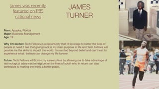 JAMES
TURNER
From: Apopka, Florida

Major: Business Management

Age: 19

Why I’m excited: Tech Fellows is a opportunity that I’ll leverage to better the lives of
people in need. I feel that giving back is my main purpose in life and Tech Fellows will
provide me the skills to impact the world. I'm excited beyond belief and can't wait to
experience what I believe can change my life forever.

Future: Tech Fellows will ﬁt into my career plans by allowing me to take advantage of
technological advances to help better the lives of youth who in return can also
contribute to making the world a better place.
James was recently
featured on PBS
national news
 