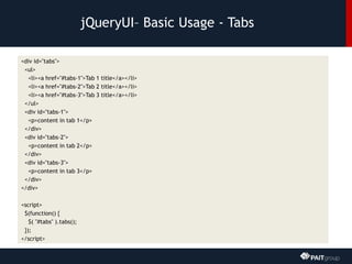 jQueryUI– Basic Usage - Tabs
<div id="tabs">
<ul>
<li><a href="#tabs-1">Tab 1 title</a></li>
<li><a href="#tabs-2">Tab 2 title</a></li>
<li><a href="#tabs-3">Tab 3 title</a></li>
</ul>
<div id="tabs-1">
<p>content in tab 1</p>
</div>
<div id="tabs-2">
<p>content in tab 2</p>
</div>
<div id="tabs-3">
<p>content in tab 3</p>
</div>
</div>
<script>
$(function() {
$( "#tabs" ).tabs();
});
</script>
 