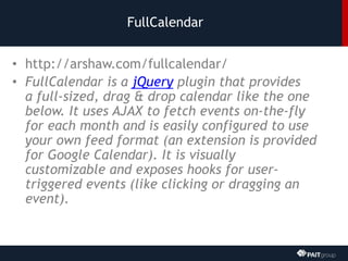 FullCalendar
• http://arshaw.com/fullcalendar/
• FullCalendar is a jQuery plugin that provides
a full-sized, drag & drop calendar like the one
below. It uses AJAX to fetch events on-the-fly
for each month and is easily configured to use
your own feed format (an extension is provided
for Google Calendar). It is visually
customizable and exposes hooks for user-
triggered events (like clicking or dragging an
event).
 