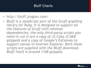 Bluff Charts
• http://bluff.jcoglan.com/
• Bluff is a JavaScript port of the Gruff graphing
library for Ruby. It is designed to support all
the features of Gruff with minimal
dependencies; the only third-party scripts you
need to run it are a copy of JS.Class (2.6kB
gzipped) and a copy of Google’s ExCanvas to
support canvas in Internet Explorer. Both these
scripts are supplied with the Bluff download.
Bluff itself is around 11kB gzipped.
 