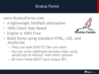 Stratus Forms
www.StratusForms.com
• A lightweight InfoPath alternative
• 100% Client Side Based
• Engine is 100% Free
• Build forms using standard HTML, CSS, and
JavaScript
– They can look EXACTLY like you want
– You can write additional business logic using
JavaScript to interact with other systems
– All form fields MUST have unique ID’s
 