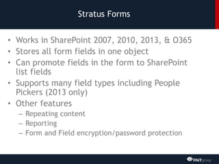 Stratus Forms
• Works in SharePoint 2007, 2010, 2013, & O365
• Stores all form fields in one object
• Can promote fields in the form to SharePoint
list fields
• Supports many field types including People
Pickers (2013 only)
• Other features
– Repeating content
– Reporting
– Form and Field encryption/password protection
 