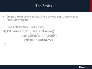 The Basics
• Create a Multi-Line Plain Text Field on your List/Library called
“StratusFormsData”
• Form Initialization (Load a form)
$("#SFForm").StratusFormsInitialize({
queryStringVar: “formID",
listName: “<list Name>"
});
 