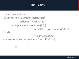 The Basics
• Add/Update a form
$("#SFForm").StratusFormsSubmit({
listName: “<list name>",
completefunc: function(id) {
alert("Save was successful. ID =
" + id);
window.location =
window.location.pathname + "?formID=" + id;
}
});
 