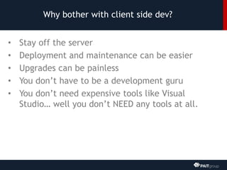 Why bother with client side dev?
• Stay off the server
• Deployment and maintenance can be easier
• Upgrades can be painless
• You don’t have to be a development guru
• You don’t need expensive tools like Visual
Studio… well you don’t NEED any tools at all.
 