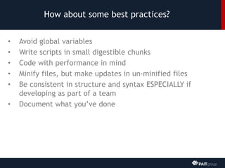 How about some best practices?
• Avoid global variables
• Write scripts in small digestible chunks
• Code with performance in mind
• Minify files, but make updates in un-minified files
• Be consistent in structure and syntax ESPECIALLY if
developing as part of a team
• Document what you’ve done
 