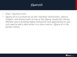 jQueryUI
• http://jqueryui.com/
• jQuery UI is a curated set of user interface interactions, effects,
widgets, and themes built on top of the jQuery JavaScript Library.
Whether you're building highly interactive web applications or you
just need to add a date picker to a form control, jQuery UI is the
perfect choice.
 