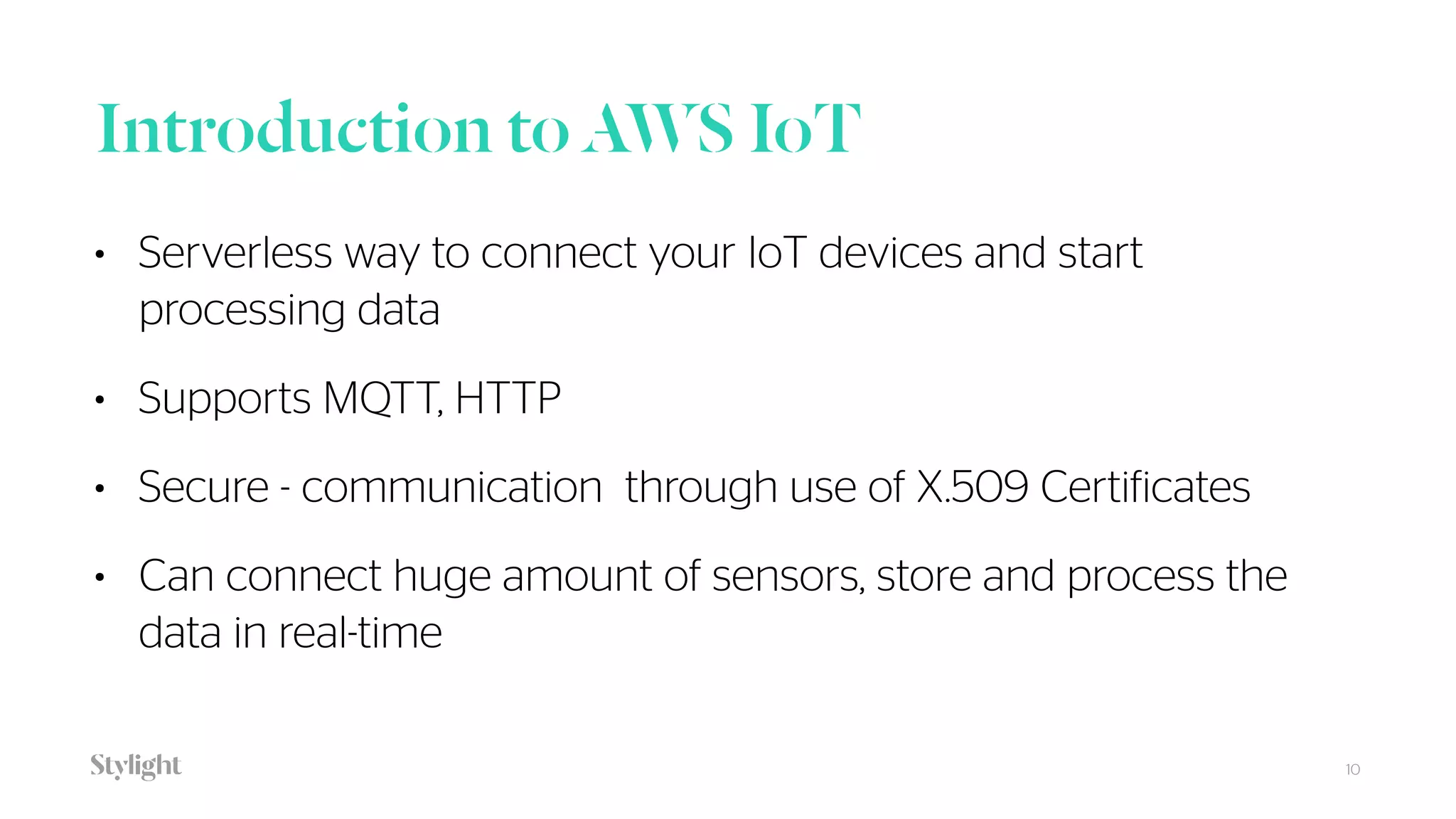 Introduction to AWS IoT
10
• Serverless way to connect your IoT devices and start
processing data
• Supports MQTT, HTTP
• Secure - communication through use of X.509 Certificates
• Can connect huge amount of sensors, store and process the
data in real-time
 