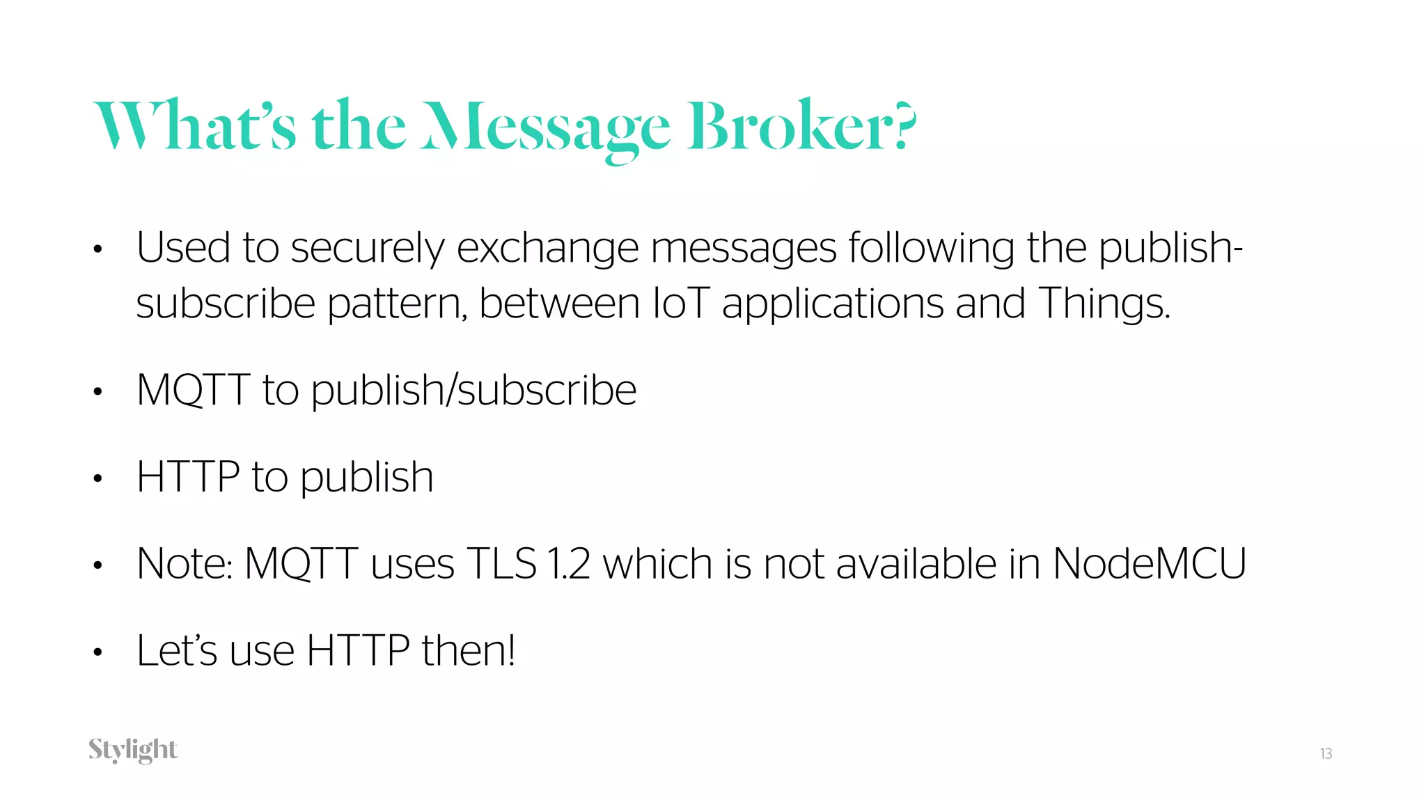 What’s the Message Broker?
13
• Used to securely exchange messages following the publish-
subscribe pattern, between IoT applications and Things.
• MQTT to publish/subscribe
• HTTP to publish
• Note: MQTT uses TLS 1.2 which is not available in NodeMCU
• Let’s use HTTP then!
 