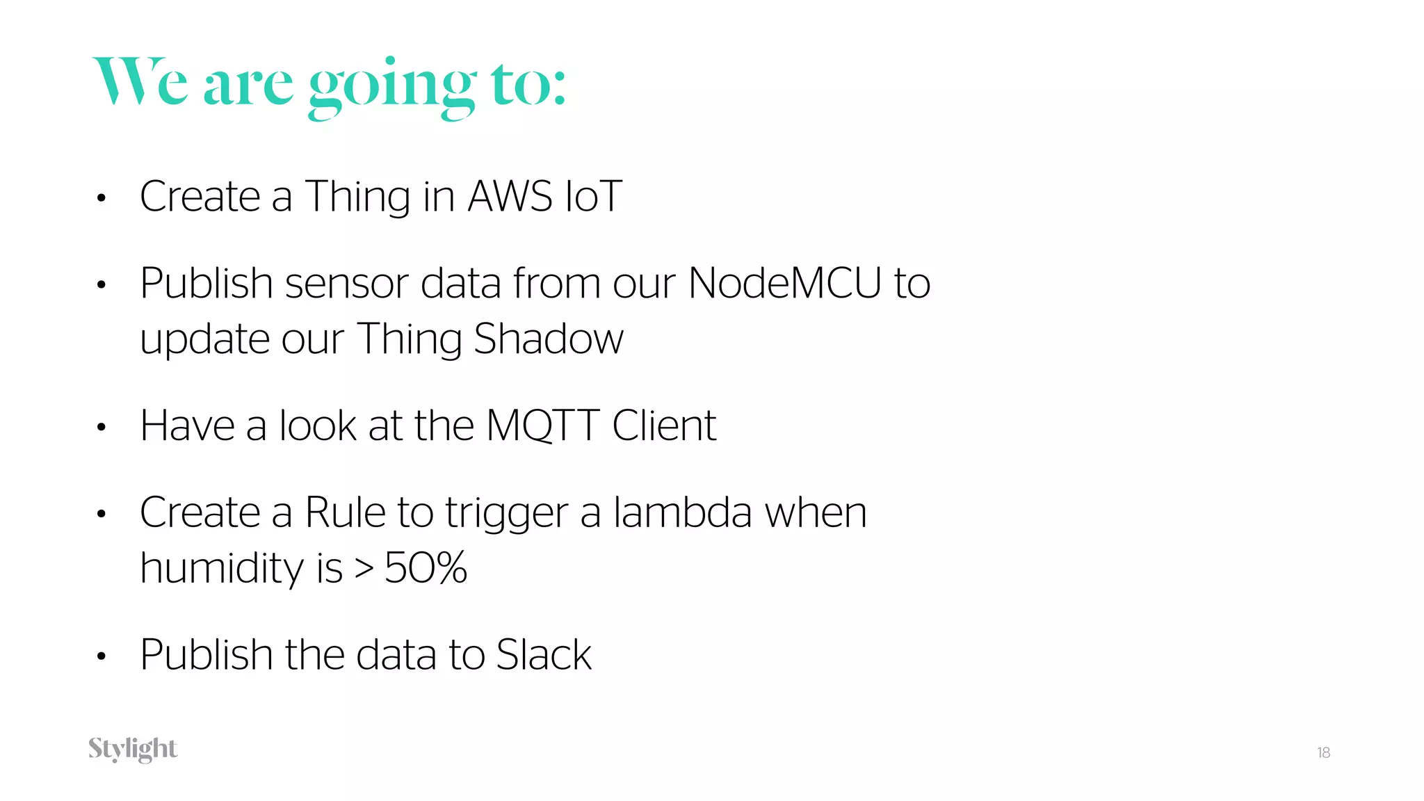 We are going to:
18
• Create a Thing in AWS IoT
• Publish sensor data from our NodeMCU to
update our Thing Shadow
• Have a look at the MQTT Client
• Create a Rule to trigger a lambda when
humidity is > 50%
• Publish the data to Slack
 