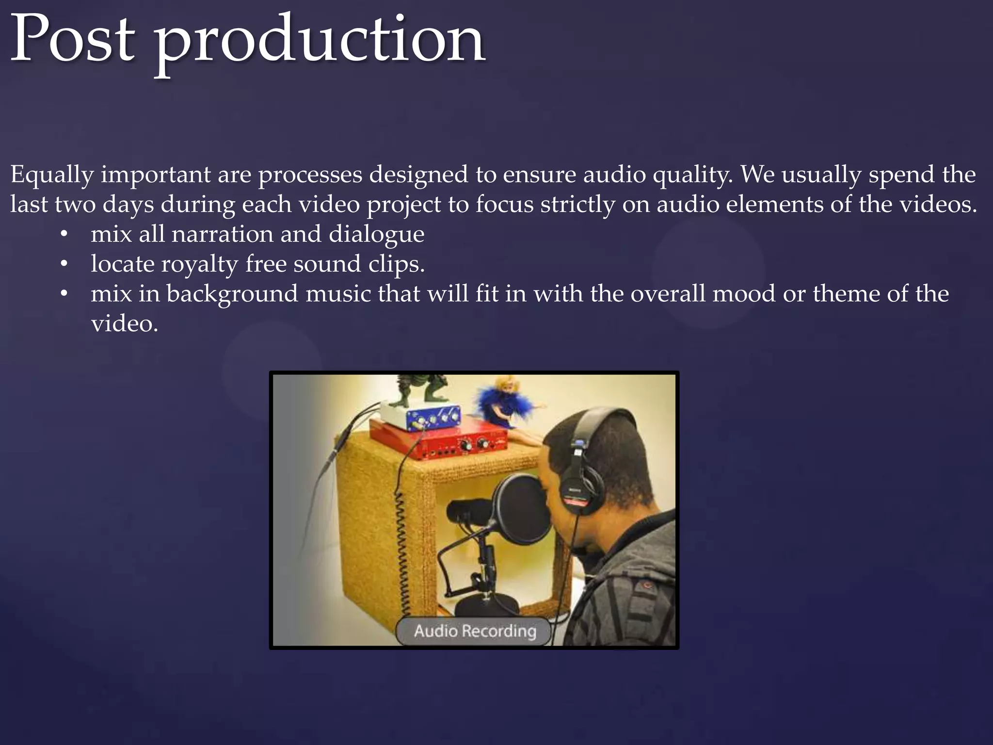 Post production
Equally important are processes designed to ensure audio quality. We usually spend the
last two days during each video project to focus strictly on audio elements of the videos.
• mix all narration and dialogue
• locate royalty free sound clips.
• mix in background music that will fit in with the overall mood or theme of the
video.
 