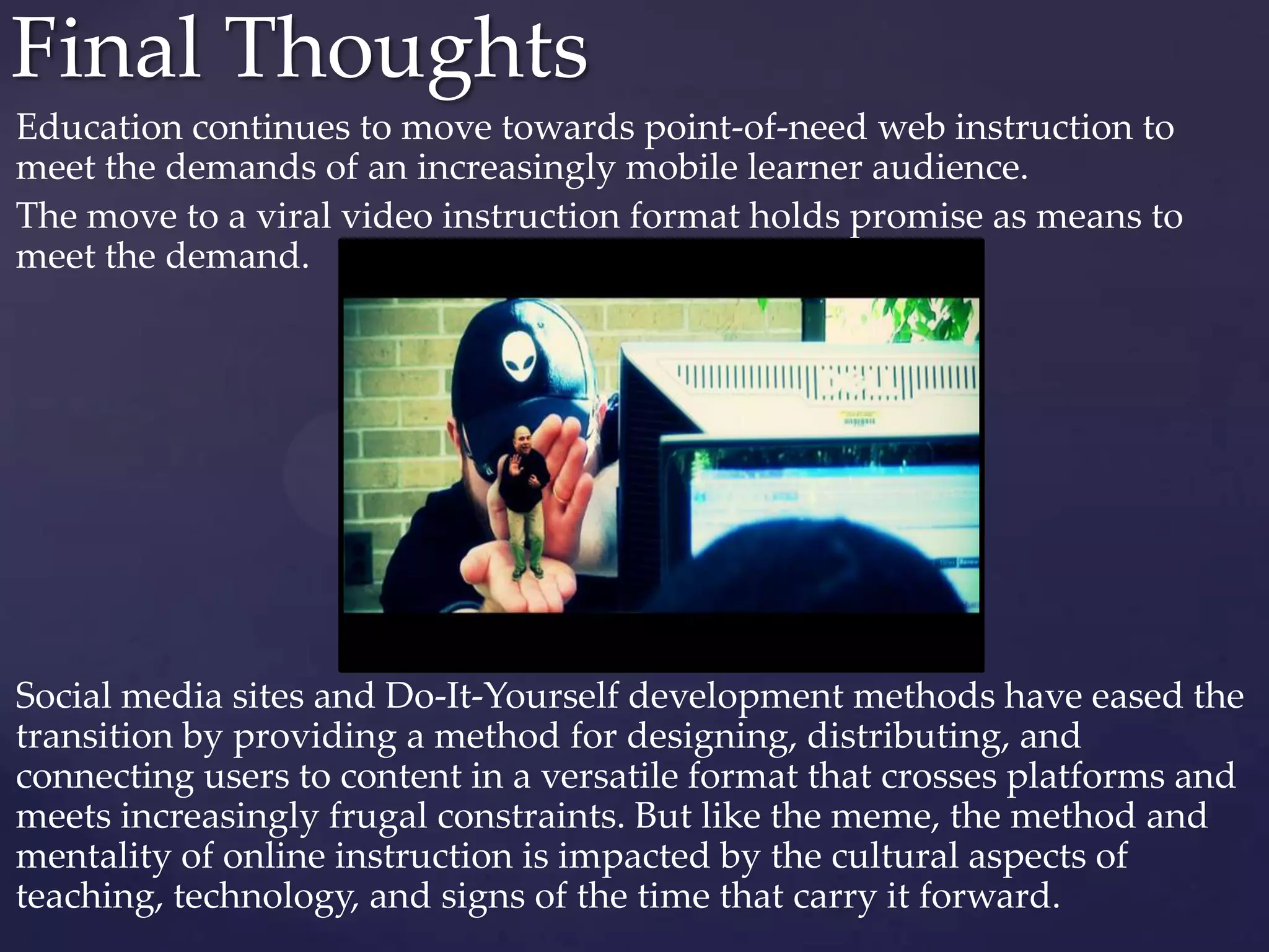 Education continues to move towards point-of-need web instruction to
meet the demands of an increasingly mobile learner audience.
The move to a viral video instruction format holds promise as means to
meet the demand.
Social media sites and Do-It-Yourself development methods have eased the
transition by providing a method for designing, distributing, and
connecting users to content in a versatile format that crosses platforms and
meets increasingly frugal constraints. But like the meme, the method and
mentality of online instruction is impacted by the cultural aspects of
teaching, technology, and signs of the time that carry it forward.
Final Thoughts
 