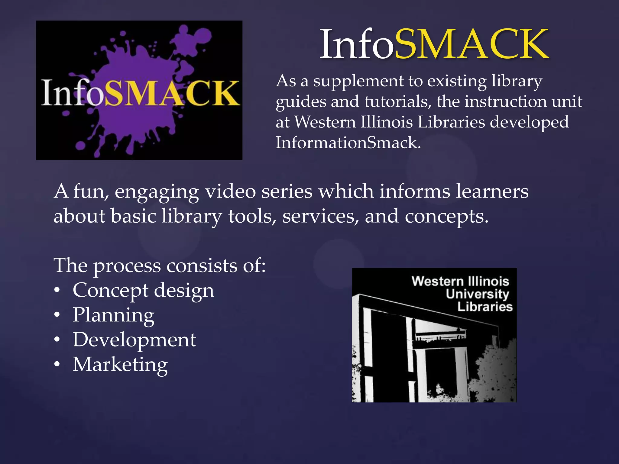 InfoSMACK
As a supplement to existing library
guides and tutorials, the instruction unit
at Western Illinois Libraries developed
InformationSmack.
A fun, engaging video series which informs learners
about basic library tools, services, and concepts.
The process consists of:
• Concept design
• Planning
• Development
• Marketing
 