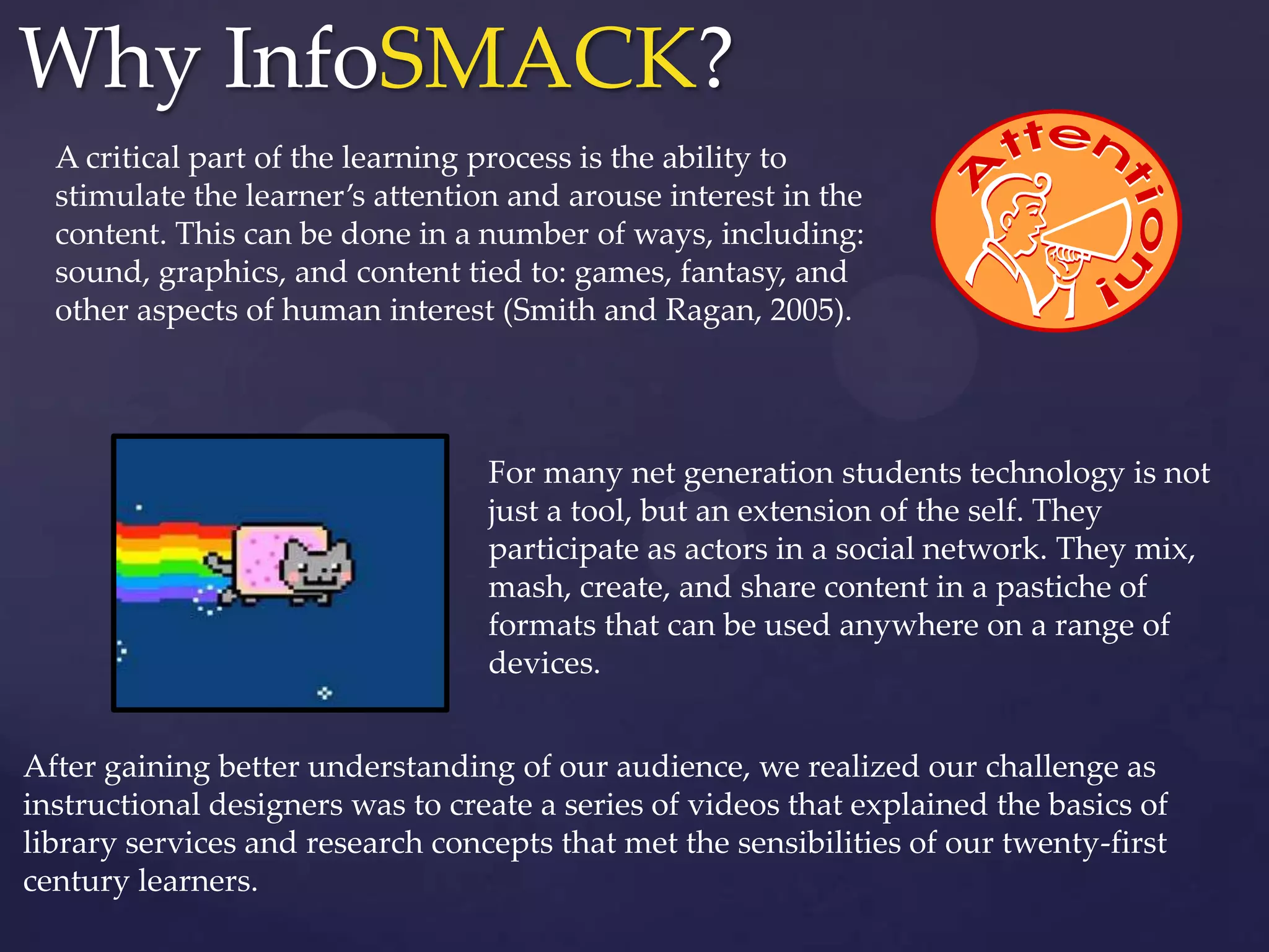 A critical part of the learning process is the ability to
stimulate the learner’s attention and arouse interest in the
content. This can be done in a number of ways, including:
sound, graphics, and content tied to: games, fantasy, and
other aspects of human interest (Smith and Ragan, 2005).
For many net generation students technology is not
just a tool, but an extension of the self. They
participate as actors in a social network. They mix,
mash, create, and share content in a pastiche of
formats that can be used anywhere on a range of
devices.
After gaining better understanding of our audience, we realized our challenge as
instructional designers was to create a series of videos that explained the basics of
library services and research concepts that met the sensibilities of our twenty-first
century learners.
Why InfoSMACK?
 