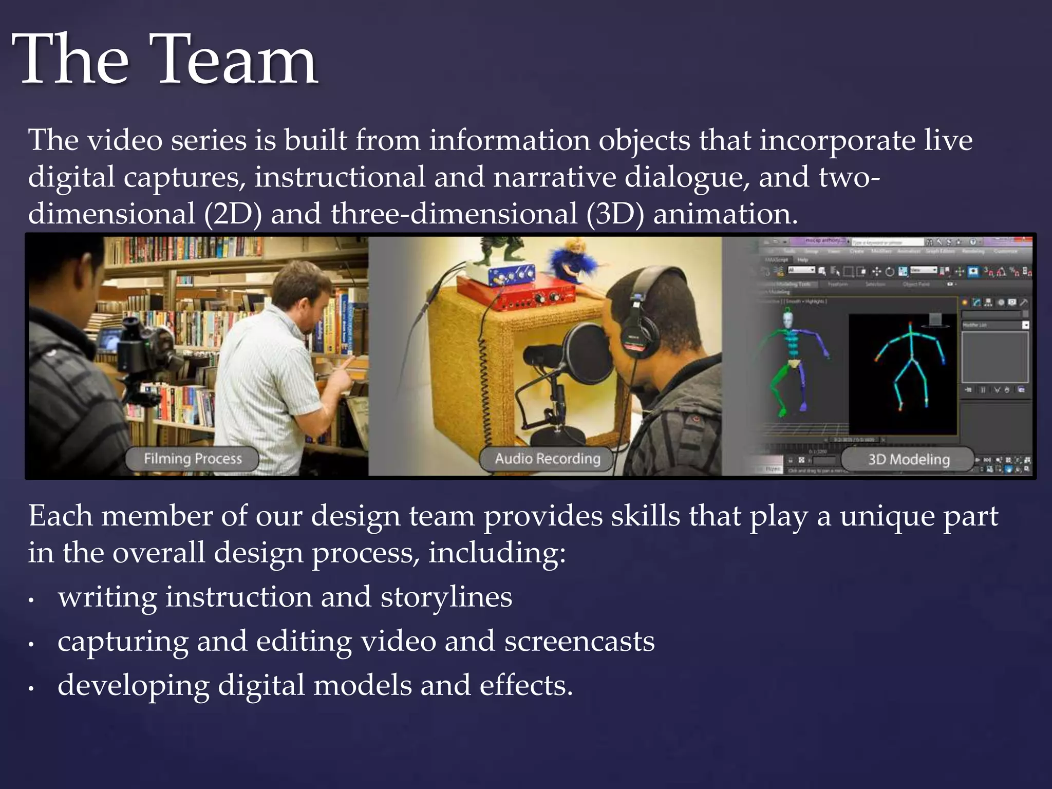 The video series is built from information objects that incorporate live
digital captures, instructional and narrative dialogue, and two-
dimensional (2D) and three-dimensional (3D) animation.
Each member of our design team provides skills that play a unique part
in the overall design process, including:
• writing instruction and storylines
• capturing and editing video and screencasts
• developing digital models and effects.
The Team
 