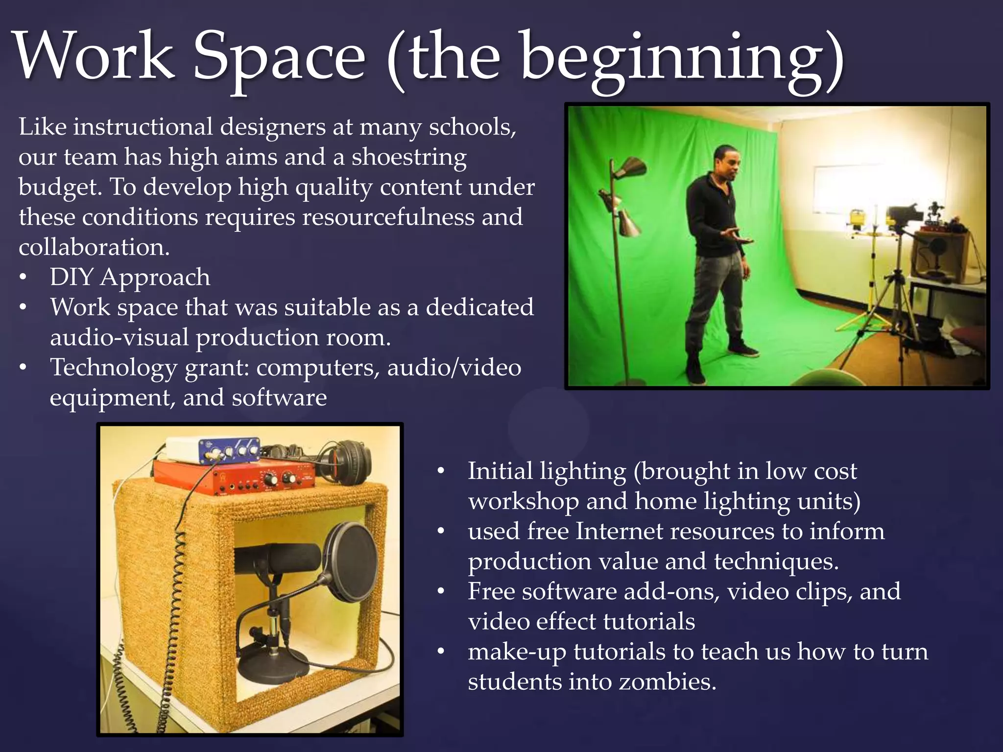 Work Space (the beginning)
Like instructional designers at many schools,
our team has high aims and a shoestring
budget. To develop high quality content under
these conditions requires resourcefulness and
collaboration.
• DIY Approach
• Work space that was suitable as a dedicated
audio-visual production room.
• Technology grant: computers, audio/video
equipment, and software
• Initial lighting (brought in low cost
workshop and home lighting units)
• used free Internet resources to inform
production value and techniques.
• Free software add-ons, video clips, and
video effect tutorials
• make-up tutorials to teach us how to turn
students into zombies.
 